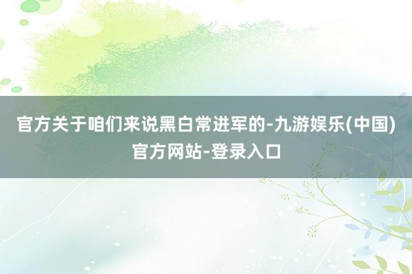 官方关于咱们来说黑白常进军的-九游娱乐(中国)官方网站-登录