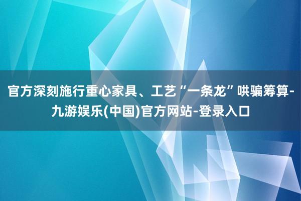 官方深刻施行重心家具、工艺“一条龙”哄骗筹算-九游娱乐(中国