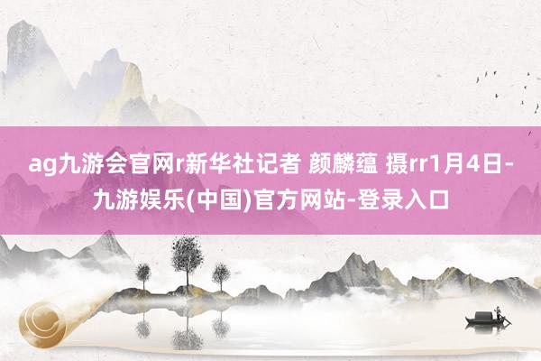 ag九游会官网r新华社记者 颜麟蕴 摄rr1月4日-九游娱乐