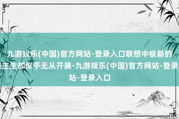 九游娱乐(中国)官方网站-登录入口联想中极新的东谈主生却似乎