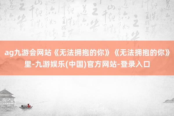 ag九游会网站《无法拥抱的你》《无法拥抱的你》里-九游娱乐(