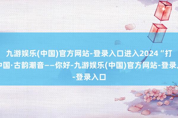 九游娱乐(中国)官方网站-登录入口进入2024“打卡中国·古