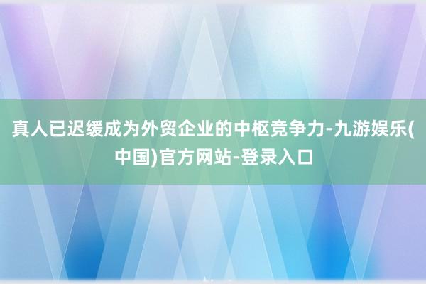 真人已迟缓成为外贸企业的中枢竞争力-九游娱乐(中国)官方网站