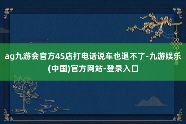 ag九游会官方4S店打电话说车也退不了-九游娱乐(中国)官方网站-登录入口