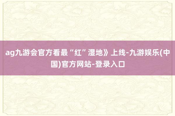 ag九游会官方看最“红”湿地》上线-九游娱乐(中国)官方网站-登录入口