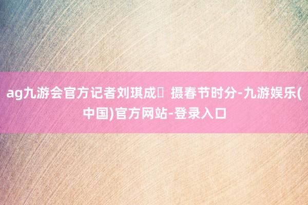 ag九游会官方记者刘琪成 摄春节时分-九游娱乐(中国)官方网