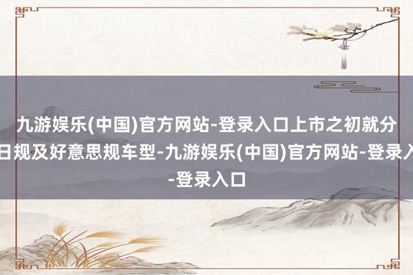 九游娱乐(中国)官方网站-登录入口上市之初就分为日规及好意思