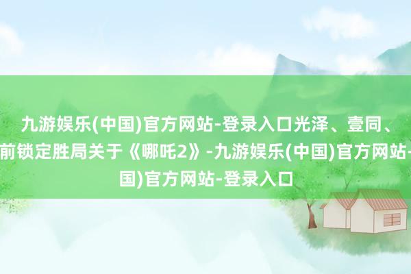 九游娱乐(中国)官方网站-登录入口光泽、壹同、万达等提前锁定