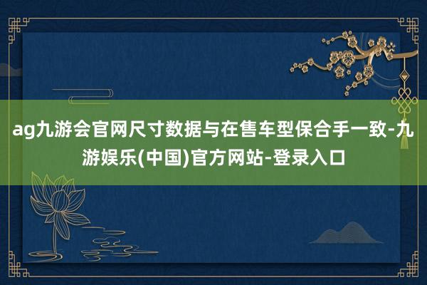 ag九游会官网尺寸数据与在售车型保合手一致-九游娱乐(中国)