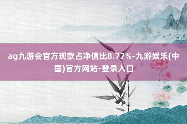 ag九游会官方现款占净值比8.77%-九游娱乐(中国)官方网