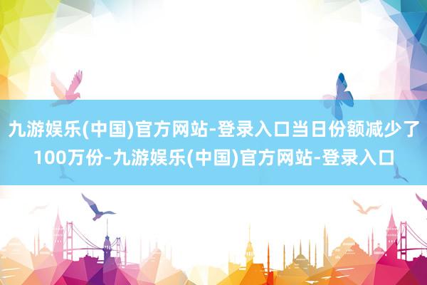 九游娱乐(中国)官方网站-登录入口当日份额减少了100万份-九游娱乐(中国)官方网站-登录入口