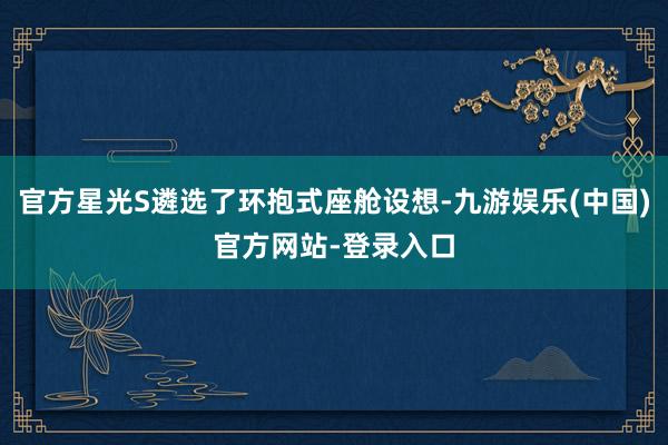 官方星光S遴选了环抱式座舱设想-九游娱乐(中国)官方网站-登