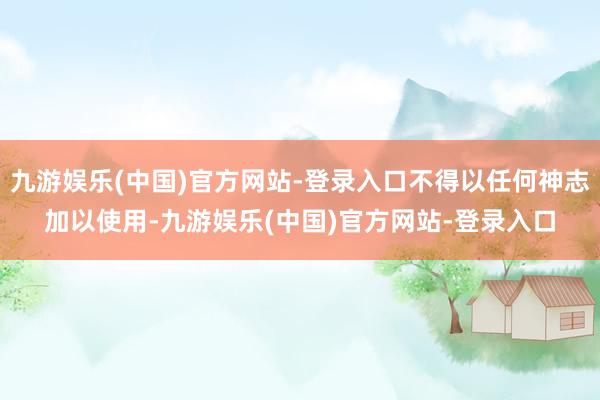 九游娱乐(中国)官方网站-登录入口不得以任何神志加以使用-九