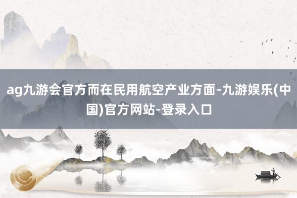 ag九游会官方而在民用航空产业方面-九游娱乐(中国)官方网站