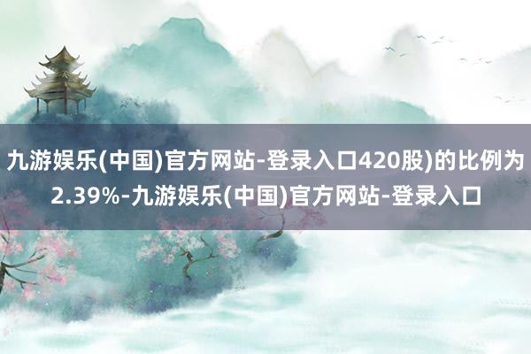 九游娱乐(中国)官方网站-登录入口420股)的比例为2.39