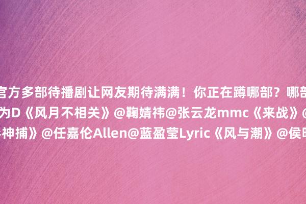 官方多部待播剧让网友期待满满！你正在蹲哪部？哪部你恨不得今天