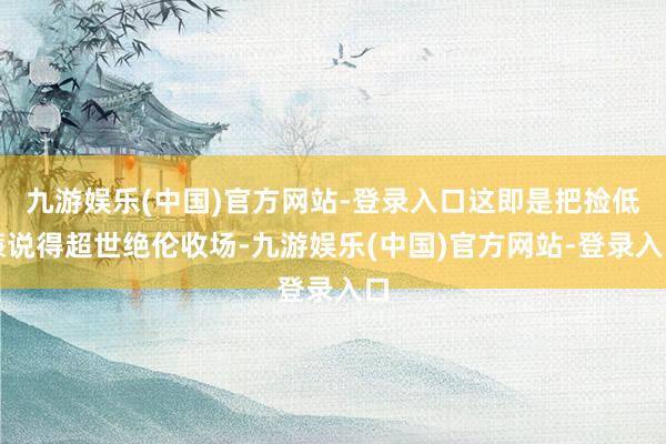 九游娱乐(中国)官方网站-登录入口这即是把捡低廉说得超世绝伦