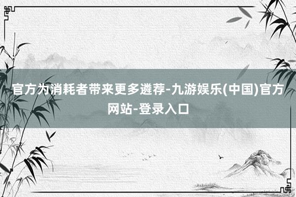 官方为消耗者带来更多遴荐-九游娱乐(中国)官方网站-登录入口