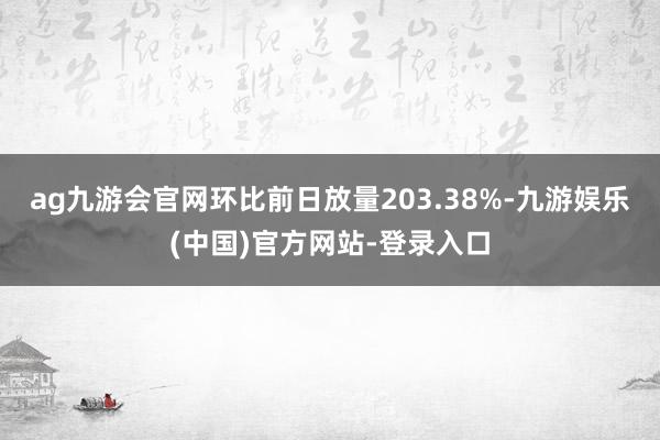 ag九游会官网环比前日放量203.38%-九游娱乐(中国)官