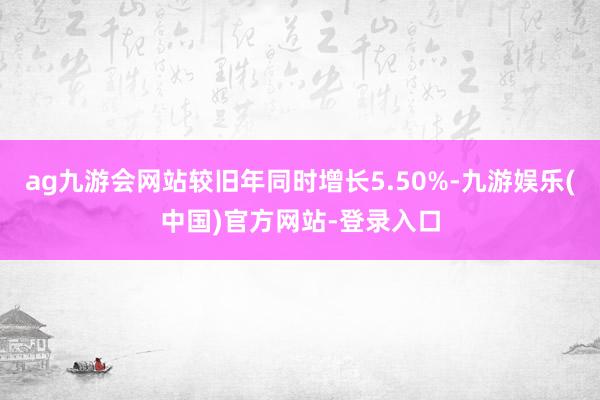 ag九游会网站较旧年同时增长5.50%-九游娱乐(中国)官方