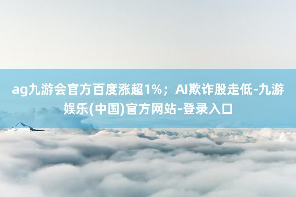 ag九游会官方百度涨超1%；AI欺诈股走低-九游娱乐(中国)