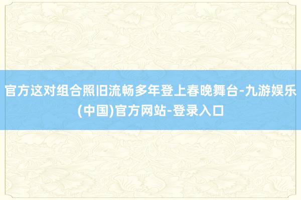 官方这对组合照旧流畅多年登上春晚舞台-九游娱乐(中国)官方网